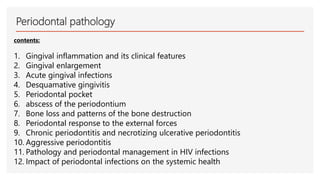 Periodontal pathology
contents:
1. Gingival inflammation and its clinical features
2. Gingival enlargement
3. Acute gingival infections
4. Desquamative gingivitis
5. Periodontal pocket
6. abscess of the periodontium
7. Bone loss and patterns of the bone destruction
8. Periodontal response to the external forces
9. Chronic periodontitis and necrotizing ulcerative periodontitis
10. Aggressive periodontitis
11. Pathology and periodontal management in HIV infections
12. Impact of periodontal infections on the systemic health
 