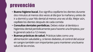 prevención
• Buena higiene bucal. Eso significa cepillarte los dientes durante
dos minutos al menos dos veces al día (por la mañana y antes de
ir a dormir) y usar hilo dental al menos una vez al día. Mejor aún,
cepíllate los dientes después de cada comida
• Consultas dentales periódicas. Debes visitar al dentista o
higienista dental periódicamente para hacerte una limpieza, por
lo general cada 6 a 12 meses.
• Buenas prácticas de salud. Prácticas tales como una
alimentación saludable y, si tienes diabetes, el control del azúcar
en sangre también son importantes para mantener una buena
salud de las encías.
 