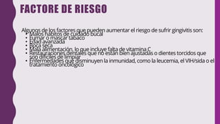 FACTORE DE RIESGO
Algunos de los factores que pueden aumentar el riesgo de sufrir gingivitis son:
• Malos hábitos de cuidado bucal
• Fumar o mascar tabaco
• Edad avanzada
• Boca seca
• Mala alimentación, lo que incluye falta de vitamina C
• Restauraciones dentales que no están bien ajustadas o dientes torcidos que
son difíciles de limpiar
• Enfermedades que disminuyen la inmunidad, como la leucemia, el VIH/sida o el
tratamiento oncológico
 