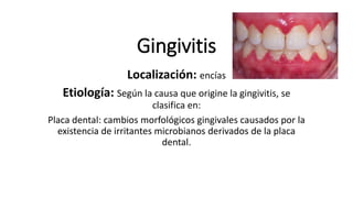 Gingivitis
Localización: encías
Etiología: Según la causa que origine la gingivitis, se
clasifica en:
Placa dental: cambios morfológicos gingivales causados por la
existencia de irritantes microbianos derivados de la placa
dental.
 