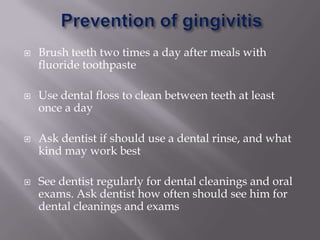    Brush teeth two times a day after meals with
    fluoride toothpaste

   Use dental floss to clean between teeth at least
    once a day

   Ask dentist if should use a dental rinse, and what
    kind may work best

   See dentist regularly for dental cleanings and oral
    exams. Ask dentist how often should see him for
    dental cleanings and exams
 