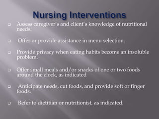    Assess caregiver’s and client’s knowledge of nutritional
    needs.

   Offer or provide assistance in menu selection.

   Provide privacy when eating habits become an insoluble
    problem.

   Offer small meals and/or snacks of one or two foods
    around the clock, as indicated

    Anticipate needs, cut foods, and provide soft or finger
    foods.

   Refer to dietitian or nutritionist, as indicated.
 