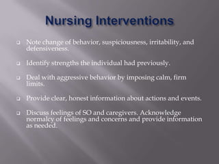    Note change of behavior, suspiciousness, irritability, and
    defensiveness.

   Identify strengths the individual had previously.

   Deal with aggressive behavior by imposing calm, firm
    limits.

   Provide clear, honest information about actions and events.

   Discuss feelings of SO and caregivers. Acknowledge
    normalcy of feelings and concerns and provide information
    as needed.
 