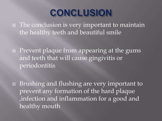    The conclusion is very important to maintain
    the healthy teeth and beautiful smile

   Prevent plaque from appearing at the gums
    and teeth that will cause gingivitis or
    periodontitis

   Brushing and flushing are very important to
    prevent any formation of the hard plaque
    ,infection and inflammation for a good and
    healthy mouth
 