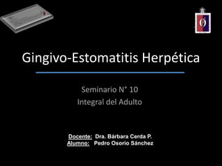 Gingivo-Estomatitis Herpética
Seminario N° 10
Integral del Adulto
Docente: Dra. Bárbara Cerda P.
Alumno: Pedro Osorio Sánchez
 