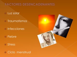  Luz solar
 Traumatismos
 Infecciones
 Fiebre
 Stress
 Ciclo menstrual
 