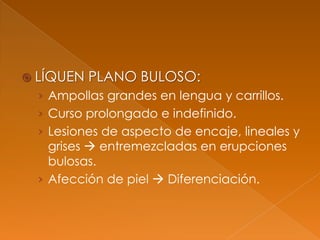  LÍQUEN PLANO BULOSO:
› Ampollas grandes en lengua y carrillos.
› Curso prolongado e indefinido.
› Lesiones de aspecto de encaje, lineales y
grises  entremezcladas en erupciones
bulosas.
› Afección de piel  Diferenciación.
 