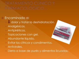 Encaminado a:
› dolor y tratar la deshidratación.
› Analgésicos.
› Antipiréticos.
› Topicaciones con gel.
› Abundante líquido.
› Evitar los cítricos y condimentos.
› Antivirales.
› Dieta a base de purés y alimentos licuados.
 