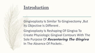 Introduction
Gingivoplasty Is Similar To Gingivectomy ,But
Its Objective Is Different .
Gingivoplasty Is Reshaping Of Gingiva To
Create Physiologic Gingival Contours With The
Sole Purpose Of Recontoring The Gingiva
In The Absence Of Pockets .
 