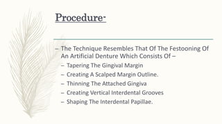 Procedure-
– The Technique Resembles That Of The Festooning Of
An Artificial Denture Which Consists Of –
– Tapering The Gingival Margin
– Creating A Scalped Margin Outline.
– Thinning The Attached Gingiva
– Creating Vertical Interdental Grooves
– Shaping The Interdental Papillae.
 