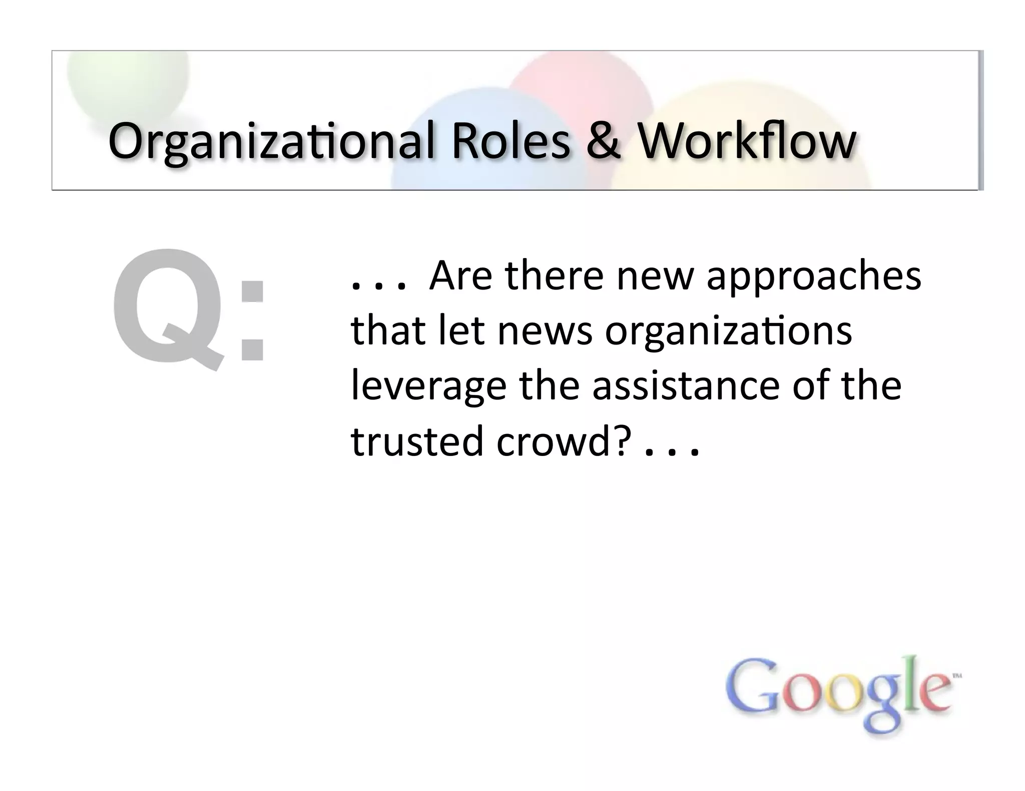 Organiza;onal	
  Roles	
  &	
  Workﬂow	
  
.	
  .	
  .	
  	
  Are	
  there	
  new	
  approaches	
  
that	
  let	
  news	
  organiza;ons	
  
leverage	
  the	
  assistance	
  of	
  the	
  
trusted	
  crowd?	
  .	
  .	
  .	
  
Q:
 