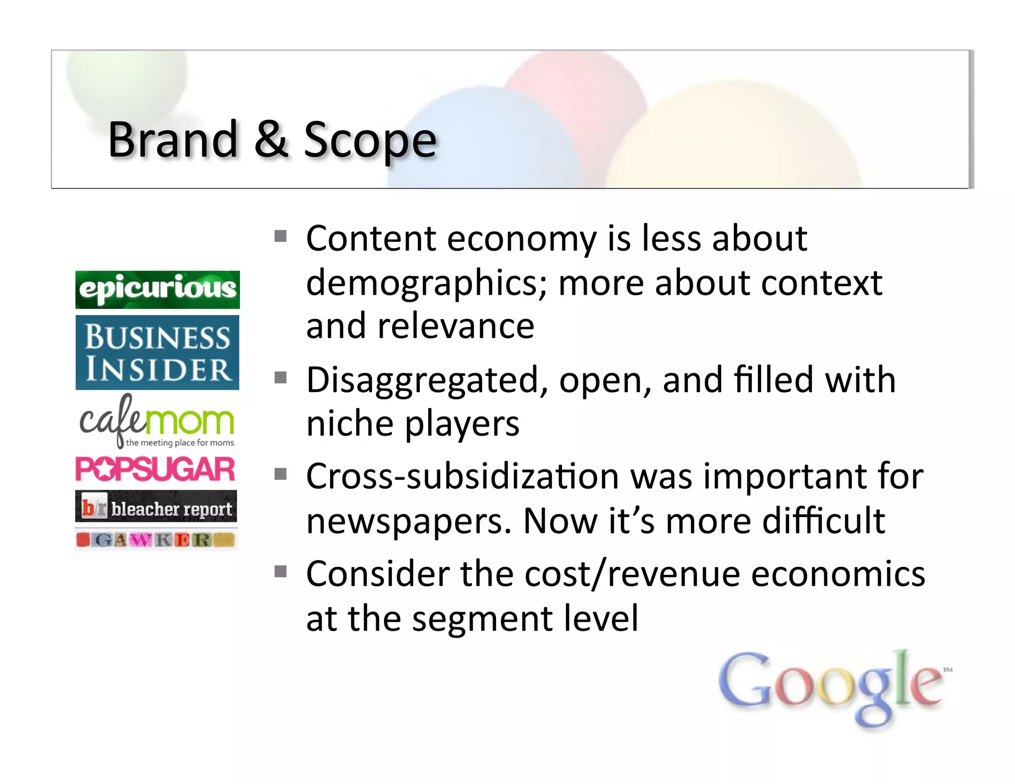Brand	
  &	
  Scope	
  
  Content	
  economy	
  is	
  less	
  about	
  
demographics;	
  more	
  about	
  context	
  
and	
  relevance	
  
  Disaggregated,	
  open,	
  and	
  ﬁlled	
  with	
  
niche	
  players	
  
  Cross-­‐subsidiza;on	
  was	
  important	
  for	
  
newspapers.	
  Now	
  it’s	
  more	
  diﬃcult	
  
  Consider	
  the	
  cost/revenue	
  economics	
  
at	
  the	
  segment	
  level	
  
 