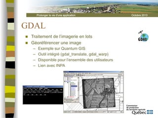 Prolonger la vie d'une application

GDAL
n 
n 

Traitement de l’imagerie en lots
Géoréférencer une image
– 
– 
– 
– 

Exemple sur Quantum GIS
Outil intégré (gdal_translate, gdal_warp)
Disponible pour l’ensemble des utilisateurs
Lien avec INPA

Octobre 2013

 
