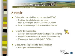 Prolonger la vie d'une application

Avenir
n 

Orientation vers le libre en cours à la CPTAQ
–  Système d’exploitation des serveurs
–  Suite bureautique, courriel, utilitaires, fureteur
–  Base de données propriétaire vers PostGreSQL

n 

Refonte de l’application
–  Bonifier l’application Déméter (cartographie en ligne)
–  Reconstruire sur une autre base (Quantum GIS ?)
–  S’associer à d’autres M/O (MSP, FADQ…)

n 

S’assurer de la pérennité de l’application
–  Participer au développement

Octobre 2013

 
