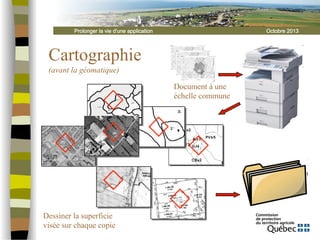 Prolonger la vie d'une application

Octobre 2013

Cartographie
(avant la géomatique)
Document à une
échelle commune

Dessiner la superficie
visée sur chaque copie

 
