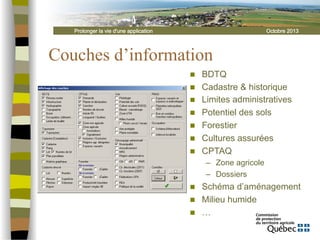 Prolonger la vie d'une application

Octobre 2013

Couches d’information
n 
n 
n 
n 
n 
n 
n 

BDTQ
Cadastre & historique
Limites administratives
Potentiel des sols
Forestier
Cultures assurées
CPTAQ
–  Zone agricole
–  Dossiers

n 
n 
n 

Schéma d’aménagement
Milieu humide
…

 