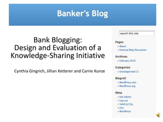 Bank Blogging:  Design and Evaluation of a Knowledge-Sharing Initiative  Cynthia Gingrich, Jillian Ketterer and Carrie Kunze 