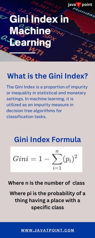 T
java point
The Gini Index is a proportion of impurity
or inequality in statistical and monetary
settings. In machine learning, it is
utilized as an impurity measure in
decision tree algorithms for
classification tasks.
W W W . J A V A T P O I N T . C O M
What is the Gini Index?
Gini Index Formula
Where n is the number of class
Where pi is the probability of a
thing having a place with a
specific class
 