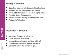 Harvest’sDIGIHealthCare
Solutions
info@harvestglobal.com
www.harvestglobal.com
Strategic Benefits
 Seamless Networking between multiple locations
 Reliable, Secure, High-speed data transfer
 Improved Patient care and shorter hospital stays
 Superior Doctor Collaboration
 Faster Diagnosis leading to better patient care
 Reduced Waiting time
Operational Benefits
 Increased Operational efficiency
 Quick return on investment
 Improved record keeping and data retrieval
 Uninterrupted access across broad region
 Scalability allows the network to grow.
GiniPACS-
 