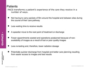Harvest’sDIGIHealthCare
Solutions
info@harvestglobal.com
www.harvestglobal.com
Patients
PACS transforms a patient’s experience of the care they receive in a
number of ways.
 Not having to carry packets of film around the hospital and between sites during
the course of their care pathway
 Less waiting time to receive results
 A speedier move to the next point of treatment or discharge
 Fewer appointments wasted and operations postponed because of non-
availability of images as a result of lost or poor quality images
 Less re-testing and, therefore, lower radiation dosage
 Potentially quicker discharge from hospital and better care planning resulting
from easier access to images and test results
GiniPACS-
 