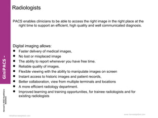 Harvest’sDIGIHealthCare
Solutions
info@harvestglobal.com
www.harvestglobal.com
Radiologists
PACS enables clinicians to be able to access the right image in the right place at the
right time to support an efficient, high quality and well communicated diagnosis.
Digital imaging allows:
 Faster delivery of medical images,
 No lost or misplaced image
 The ability to report whenever you have free time.
 Reliable quality of images.
 Flexible viewing with the ability to manipulate images on screen
 Instant access to historic images and patient records,
 Better collaboration, view from multiple terminals and locations
 A more efficient radiology department.
 Improved learning and training opportunities, for trainee radiologists and for
existing radiologists
GiniPACS-
 