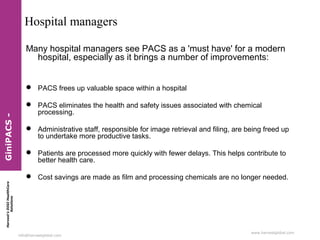 Harvest’sDIGIHealthCare
Solutions
info@harvestglobal.com
www.harvestglobal.com
Hospital managers
Many hospital managers see PACS as a 'must have' for a modern
hospital, especially as it brings a number of improvements:
 PACS frees up valuable space within a hospital
 PACS eliminates the health and safety issues associated with chemical
processing.
 Administrative staff, responsible for image retrieval and filing, are being freed up
to undertake more productive tasks.
 Patients are processed more quickly with fewer delays. This helps contribute to
better health care.
 Cost savings are made as film and processing chemicals are no longer needed.
GiniPACS-
 