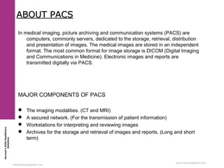 Harvest’sDIGIHealthCare
Solutions
info@harvestglobal.com
www.harvestglobal.com
ABOUT PACSABOUT PACS
In medical imaging, picture archiving and communication systems (PACS) are
computers, commonly servers, dedicated to the storage, retrieval, distribution
and presentation of images. The medical images are stored in an independent
format. The most common format for image storage is DICOM (Digital Imaging
and Communications in Medicine). Electronic images and reports are
transmitted digitally via PACS.
MAJOR COMPONENTS OF PACS
 The imaging modalities. (CT and MRI)
 A secured network. (For the transmission of patient information)
 Workstations for interpreting and reviewing images
 Archives for the storage and retrieval of images and reports. (Long and short
term)
 