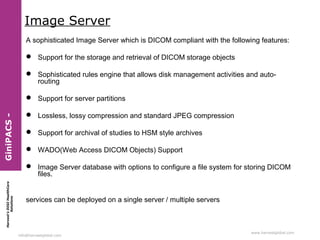 Harvest’sDIGIHealthCare
Solutions
info@harvestglobal.com
www.harvestglobal.com
Image Server
A sophisticated Image Server which is DICOM compliant with the following features:
 Support for the storage and retrieval of DICOM storage objects
 Sophisticated rules engine that allows disk management activities and auto-
routing
 Support for server partitions
 Lossless, lossy compression and standard JPEG compression
 Support for archival of studies to HSM style archives
 WADO(Web Access DICOM Objects) Support
 Image Server database with options to configure a file system for storing DICOM
files.
services can be deployed on a single server / multiple servers
GiniPACS-
 