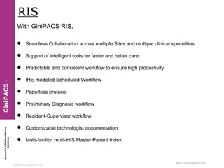 Harvest’sDIGIHealthCare
Solutions
info@harvestglobal.com
www.harvestglobal.com
RIS
With GiniPACS RIS,
 Seamless Collaboration across multiple Sites and multiple clinical specialties
 Support of intelligent tools for faster and better care.
 Predictable and consistent workflow to ensure high productivity
 IHE-modeled Scheduled Workflow
 Paperless protocol
 Preliminary Diagnosis workflow
 Resident-Supervisor workflow
 Customizable technologist documentation
 Multi-facility, multi-HIS Master Patient Index
GiniPACS-
 