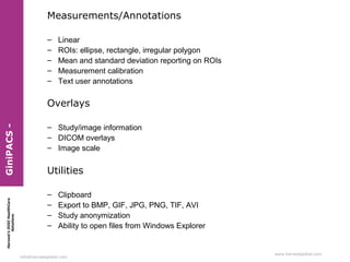 Measurements/Annotations
–
–
–
–
–

Linear
ROIs: ellipse, rectangle, irregular polygon
Mean and standard deviation reporting on ROIs
Measurement calibration
Text user annotations

Harvest’s DIGI HealthCare
Solutions

GiniPACS -

Overlays
– Study/image information
– DICOM overlays
– Image scale

Utilities
–
–
–
–

Clipboard
Export to BMP, GIF, JPG, PNG, TIF, AVI
Study anonymization
Ability to open files from Windows Explorer

info@harvestglobal.com

www.harvestglobal.com

 