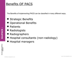 Benefits OF PACS

 Strategic Benefits
 Operational Benefits
 Patients
 Radiologists
 Radiographers
 Hospital consultants (non-radiology)
 Hospital managers

Harvest’s DIGI HealthCare
Solutions

GiniPACS -

The Benefits of implementing PACS can be classified in many different ways,

info@harvestglobal.com

www.harvestglobal.com

 