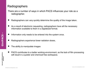 Radiographers
There are a number of ways in which PACS influences your role as a
radiographer.
 Radiographers can very quickly determine the quality of the image taken.

Harvest’s DIGI HealthCare
Solutions

GiniPACS -

 As a result of electronic requesting, radiographers have all the necessary
information available to them in a digitalized format.
 Information only needs to be entered into the system once.
 Radiographers experience lower radiation doses,
 The ability to manipulate images
 PACS contributes to a better working environment, as the lack of film processing
will result in a quieter and chemical free workspace.

info@harvestglobal.com

www.harvestglobal.com

 