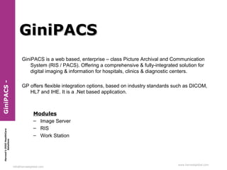 GiniPACS

Harvest’s DIGI HealthCare
Solutions

GiniPACS -

GiniPACS is a web based, enterprise – class Picture Archival and Communication
System (RIS / PACS). Offering a comprehensive & fully-integrated solution for
digital imaging & information for hospitals, clinics & diagnostic centers.
GP offers flexible integration options, based on industry standards such as DICOM,
HL7 and IHE. It is a .Net based application.

Modules
– Image Server
– RIS
– Work Station

info@harvestglobal.com

www.harvestglobal.com

 