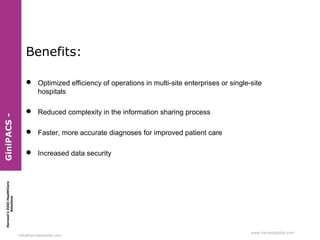 Benefits:

 Reduced complexity in the information sharing process
 Faster, more accurate diagnoses for improved patient care
 Increased data security

Harvest’s DIGI HealthCare
Solutions

GiniPACS -

 Optimized efficiency of operations in multi-site enterprises or single-site
hospitals

info@harvestglobal.com

www.harvestglobal.com

 