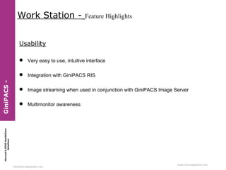 Work Station -

Feature Highlights

Usability
 Very easy to use, intuitive interface

 Image streaming when used in conjunction with GiniPACS Image Server
 Multimonitor awareness

Harvest’s DIGI HealthCare
Solutions

GiniPACS -

 Integration with GiniPACS RIS

info@harvestglobal.com

www.harvestglobal.com

 