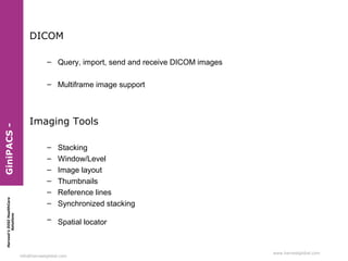 DICOM
– Query, import, send and receive DICOM images

Harvest’s DIGI HealthCare
Solutions

GiniPACS -

– Multiframe image support

Imaging Tools
–
–
–
–
–
–

Stacking
Window/Level
Image layout
Thumbnails
Reference lines
Synchronized stacking

– Spatial locator

info@harvestglobal.com

 
www.harvestglobal.com

 