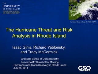 Graduate School of Oceanography
Isaac Ginis, Richard Yablonsky,
and Tracy McCormick
The Hurricane Threat and Risk
Analysis in Rhode Island
Hurricane Gloria on Sept. 27, 1985 (NOAA)
Beach SAMP Stakeholder Meeting:
Hurricanes and Storm Recovery in Rhode Island
July 24, 2014
 