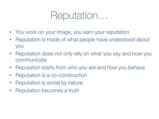 Reputation…
•  You work on your image, you earn your reputation
•  Reputation is made of what people have understood about
you
•  Reputation does not only rely on what you say and how you
communicate
•  Reputation starts from who you are and how you behave 
•  Reputation is a co-construction 
•  Reputation is social by nature 
•  Reputation becomes a truth
 