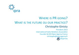 President	
  2013	
  
Interna0onal	
  Public	
  Rela0ons	
  Associa0on	
  
Founder	
  &	
  CEO	
  Open	
  Agency	
  France	
  
christophe@openagency.fr	
  
@cginisty	
  
Christophe	
  Ginisty	
  
WHERE	
  IS	
  PR	
  GOING?	
  	
  
WHAT	
  IS	
  THE	
  FUTURE	
  OU	
  OUR	
  PRACTICE?	
  
 