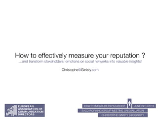 HOW TO MEASURE REPUTATION?
EACD WORKING GROUP MEETING ON EVALUATION


JUNE 24TH 2015
CHRISTOPHE GINISTY | @CGINISTY
How to effectively measure your reputation ?"
…and transform stakeholders' emotions on social networks into valuable insights!"
"
Christophe@Ginisty.com
 