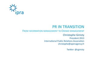 PR	
  IN	
  TRANSITION	
  
FROM	
  INFORMATION	
  MANAGEMENT	
  TO	
  CROWD	
  MANAGEMENT	
  
Christophe	
  Ginisty	
  
President	
  2013	
  
Interna0onal	
  Public	
  Rela0ons	
  Associa0on	
  
christophe@openagency.fr	
  
TwiAer:	
  @cginisty	
  

 