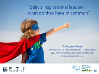 Today’s inspirational leaders:
what do they have in common?
Christophe Ginisty
Senior Director & Head of Digital at FTI Consulting EU
2013 IPRA President and Current Board Member
Congress Program Director
 