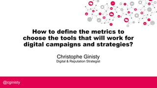 How to define the metrics to
choose the tools that will work for
digital campaigns and strategies?
Christophe Ginisty
Digital & Reputation Strategist
@cginisty
 