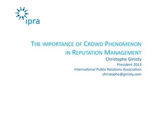 THE	
  IMPORTANCE	
  OF	
  CROWD	
  PHENOMENON	
  	
  
IN	
  REPUTATION	
  MANAGEMENT	
  	
  
Christophe	
  Ginisty	
  

President	
  2013	
  
Interna0onal	
  Public	
  Rela0ons	
  Associa0on	
  
christophe@ginisty.com	
  

 