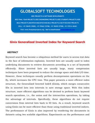 Ginix Generalized Inverted Index for Keyword Search
ABSTRACT
Keyword search has become a ubiquitous method for users to access text data
in the face of information explosion. Inverted lists are usually used to index
underlying documents to retrieve documents according to a set of keywords
efficiently. Since inverted lists are usually large, many compression
techniques have been proposed to reduce the storage space and disk I/O time.
However, these techniques usually perform decompression operations on the
fly, which increases the CPU time. This paper presents a more efficient index
structure, the Generalized Inverted IndeX (Ginix), which merges consecutive
IDs in inverted lists into intervals to save storage space. With this index
structure, more efficient algorithms can be devised to perform basic keyword
search operations, i.e., the union and the intersection operations, by taking
the advantage of intervals. Specifically, these algorithms do not require
conversions from interval lists back to ID lists. As a result, keyword search
using Ginix can be more efficient than those using traditional inverted indices.
The performance of Ginix is also improved by reordering the documents in
datasets using two scalable algorithms. Experiments on the performance and
GLOBALSOFT TECHNOLOGIES
IEEE PROJECTS & SOFTWARE DEVELOPMENTS
IEEE FINAL YEAR PROJECTS|IEEE ENGINEERING PROJECTS|IEEE STUDENTS PROJECTS|IEEE
BULK PROJECTS|BE/BTECH/ME/MTECH/MS/MCA PROJECTS|CSE/IT/ECE/EEE PROJECTS
CELL: +91 98495 39085, +91 99662 35788, +91 98495 57908, +91 97014 40401
Visit: www.finalyearprojects.org Mail to:ieeefinalsemprojects@gmail.com
 