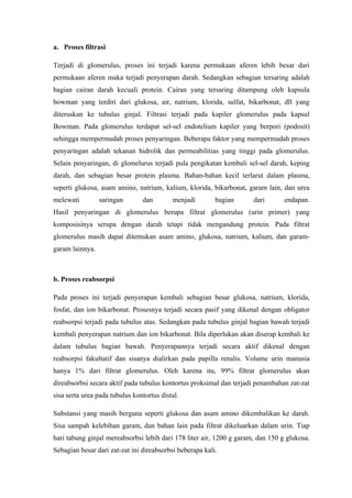 a. Proses filtrasi

Terjadi di glomerulus, proses ini terjadi karena permukaan aferen lebih besar dari
permukaan aferen maka terjadi penyerapan darah. Sedangkan sebagian tersaring adalah
bagian cairan darah kecuali protein. Cairan yang tersaring ditampung oleh kapsula
bowman yang terdiri dari glukosa, air, natrium, klorida, sulfat, bikarbonat, dll yang
diteruskan ke tubulus ginjal. Filtrasi terjadi pada kapiler glomerulus pada kapsul
Bowman. Pada glomerulus terdapat sel-sel endotelium kapiler yang berpori (podosit)
sehingga mempermudah proses penyaringan. Beberapa faktor yang mempermudah proses
penyaringan adalah tekanan hidrolik dan permeabilitias yang tinggi pada glomerulus.
Selain penyaringan, di glomelurus terjadi pula pengikatan kembali sel-sel darah, keping
darah, dan sebagian besar protein plasma. Bahan-bahan kecil terlarut dalam plasma,
seperti glukosa, asam amino, natrium, kalium, klorida, bikarbonat, garam lain, dan urea
melewati         saringan       dan        menjadi        bagian      dari       endapan.
Hasil penyaringan di glomerulus berupa filtrat glomerulus (urin primer) yang
komposisinya serupa dengan darah tetapi tidak mengandung protein. Pada filtrat
glomerulus masih dapat ditemukan asam amino, glukosa, natrium, kalium, dan garam-
garam lainnya.



b. Proses reabsorpsi

Pada proses ini terjadi penyerapan kembali sebagian besar glukosa, natrium, klorida,
fosfat, dan ion bikarbonat. Prosesnya terjadi secara pasif yang dikenal dengan obligator
reabsorpsi terjadi pada tubulus atas. Sedangkan pada tubulus ginjal bagian bawah terjadi
kembali penyerapan natrium dan ion bikarbonat. Bila diperlukan akan diserap kembali ke
dalam tubulus bagian bawah. Penyerapannya terjadi secara aktif dikenal dengan
reabsorpsi fakultatif dan sisanya dialirkan pada papilla renalis. Volume urin manusia
hanya 1% dari filtrat glomerulus. Oleh karena itu, 99% filtrat glomerulus akan
direabsorbsi secara aktif pada tubulus kontortus proksimal dan terjadi penambahan zat-zat
sisa serta urea pada tubulus kontortus distal.

Substansi yang masih berguna seperti glukosa dan asam amino dikembalikan ke darah.
Sisa sampah kelebihan garam, dan bahan lain pada filtrat dikeluarkan dalam urin. Tiap
hari tabung ginjal mereabsorbsi lebih dari 178 liter air, 1200 g garam, dan 150 g glukosa.
Sebagian besar dari zat-zat ini direabsorbsi beberapa kali.
 