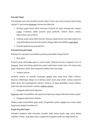 Penyakit Ginjal

Ada beberapa jenis dan penyebab penyakit ginjal. Secara garis besar penyakit ginjal dibagi
menjadi 3, yaitu karena keturunan, bawaan atau diperoleh.

   1. Kelainan ginjal karena faktor keturunan. Kelainan ini dapat menimpa pria maupun
       wanita. Contohnya adalah penyakit ginjal polikistik, sindrom Alport, nefritis,
       hiperoxaluria, dan sistinuria.

   2. Kelainan ginjal karena faktor bawaan. Biasanya terjadi karena cacat pada saluran urin
       yang berkembang merusak kedua ginjal sehingga dapat menyebabkan gagal ginjal.

   3. Penyakit ginjal karena penyebab lain.

Penyebab Penyakit Ginjal

Berbagai hal yang dapat menyebabkan penyakit ginjal adalah sebagai berikut.

   •   Batu ginjal

Penyakit ginjal akibat batu ginjal ini umum terjadi. Penderita biasanya mengalami nyeri di
pinggang. Nyeri akan hilang apabila batu ginjal sudah keluar melalui urine. Jika ukuran batu
ginjal cukup besar, dokter akan mengambil tindakan laser atau bedah.

   •   Sindrom nefrotik

Penderita sindrom ini memiliki kandungan protein yang cukup besar dalam urinenya.
Biasanya berhubungan dengan level albumin dalam darah yang rendah, naiknya kolesterol
dalam darah, dan pembengkakan (edema). Sindrom ini dapat disebabkan karena kelainan
ginjal atau efek lain penyakit, misalnya diabetes mellitus.

   •   Gangguan ginjal karena hipertensi

Hipertensi dapat menyebabkan sakit ginjal atau dapat juga sebagai akibat dari kelainan ginjal.

   •   Gangguan ginjal karena diabetes

Diabetes dapat menyebabkan gagal ginjal. Pengendalian glukosa darah secara teratur dapat
mengurangi dampak komplikasi ini.

Gejala Penyakit Ginjal

Seringkali penderita tidak menyadari penyakit ginjal karena gejala yang sering datang
terlambat. Namun, Anda dapat mulai waspada bila mengalami salah satu tanda berikut ini.
 