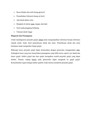•   Rasa terbakar dan sulit buang air kecil

   •   Penambahan frekuensi buang air kecil

   •   Ada darah dalam urine

   •   Bengkak di sekitar mata, tangan, dan kaki

   •   Nyeri pada pinggang belakang

   •   Tekanan darah tinggi

Diagnosis dan Penanganan

Untuk mendiagnosis penyakit ginjal, dokter akan mengumpulkan informasi berupa informasi
sejarah medis Anda, hasil pemeriksaan darah dan urine. Pemeriksaan darah dan urine
bertujuan untuk mengetahui fungsi ginjal.

Beberapa kasus penyakit ginjal dapat diselesaikan dengan perawatan menggunakan obat.
Sedangkan kasus yang lain memerlukan penanganan yang lebih serius seperti cuci darah dan
donor ginjal. Infeksi ginjal dan batu ginjal merupakan contoh penyakit ginjal yang dapat
diobati. Namun, radang kronis pada glomerulus dapat mengarah ke gagal ginjal.
Konsultasikan segera dengan dokter apabila Anda merasa menderita penyakit ginjal.
 