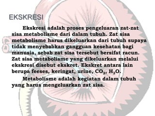 EKSKRESI
    Ekskresi adalah proses pengeluaran zat-zat
sisa metabolisme dari dalam tubuh. Zat sisa
metabolisme harus dikeluarkan dari tubuh supaya
tidak menyebabkan gangguan kesehatan bagi
manusia, sebab zat sisa tersebut bersifat racun.
Zat sisa metabolisme yang dikeluarkan melalui
ekskresi disebut ekskret. Ekskret antara lain
berupa feeses, keringat, urine, CO2, H2O.
    Metabolisme adalah kegiatan dalam tubuh
yang harus mengeluarkan zat sisa.
 
