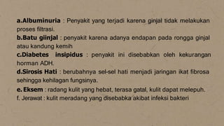 a.Albuminuria : Penyakit yang terjadi karena ginjal tidak melakukan
proses filtrasi.
b.Batu giinjal : penyakit karena adanya endapan pada rongga ginjal
atau kandung kemih
c.Diabetes insipidus : penyakit ini disebabkan oleh kekurangan
horman ADH.
d.Sirosis Hati : berubahnya sel-sel hati menjadi jaringan ikat fibrosa
sehingga kehilagan fungsinya.
e. Eksem : radang kulit yang hebat, terasa gatal, kulit dapat melepuh.
f. Jerawat : kulit meradang yang disebabka akibat infeksi bakteri
 
